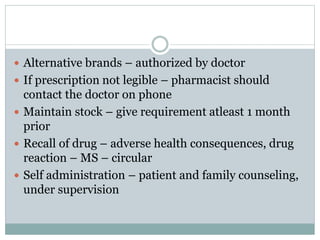  Alternative brands – authorized by doctor
 If prescription not legible – pharmacist should
contact the doctor on phone
 Maintain stock – give requirement atleast 1 month
prior
 Recall of drug – adverse health consequences, drug
reaction – MS – circular
 Self administration – patient and family counseling,
under supervision
 