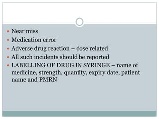  Near miss
 Medication error
 Adverse drug reaction – dose related
 All such incidents should be reported
 LABELLING OF DRUG IN SYRINGE – name of
medicine, strength, quantity, expiry date, patient
name and PMRN
 