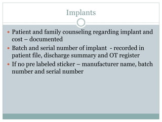 Implants
 Patient and family counseling regarding implant and
cost – documented
 Batch and serial number of implant - recorded in
patient file, discharge summary and OT register
 If no pre labeled sticker – manufacturer name, batch
number and serial number
 