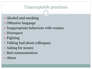 Unacceptable practices
 Alcohol and smoking
 Offensive language
 Inappropriate behaviour with women
 Disrespect
 Fighting
 Talking bad about colleagues
 Asking for money
 Bad communication
 Abuse
 