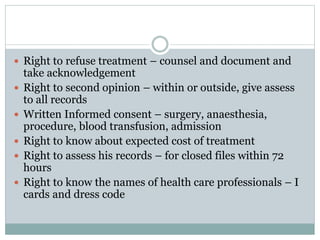  Right to refuse treatment – counsel and document and
take acknowledgement
 Right to second opinion – within or outside, give assess
to all records
 Written Informed consent – surgery, anaesthesia,
procedure, blood transfusion, admission
 Right to know about expected cost of treatment
 Right to assess his records – for closed files within 72
hours
 Right to know the names of health care professionals – I
cards and dress code
 