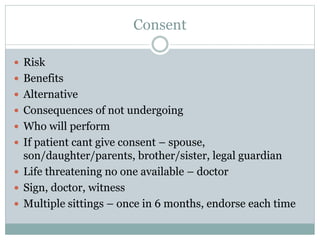 Consent
 Risk
 Benefits
 Alternative
 Consequences of not undergoing
 Who will perform
 If patient cant give consent – spouse,
son/daughter/parents, brother/sister, legal guardian
 Life threatening no one available – doctor
 Sign, doctor, witness
 Multiple sittings – once in 6 months, endorse each time
 