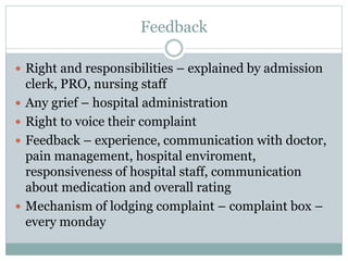 Feedback
 Right and responsibilities – explained by admission
clerk, PRO, nursing staff
 Any grief – hospital administration
 Right to voice their complaint
 Feedback – experience, communication with doctor,
pain management, hospital enviroment,
responsiveness of hospital staff, communication
about medication and overall rating
 Mechanism of lodging complaint – complaint box –
every monday
 