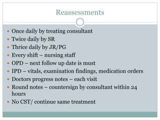Reassessments
 Once daily by treating consultant
 Twice daily by SR
 Thrice daily by JR/PG
 Every shift – nursing staff
 OPD – next follow up date is must
 IPD – vitals, examination findings, medication orders
 Doctors progress notes – each visit
 Round notes – countersign by consultant within 24
hours
 No CST/ continue same treatment
 