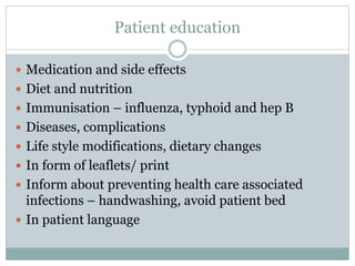 Patient education
 Medication and side effects
 Diet and nutrition
 Immunisation – influenza, typhoid and hep B
 Diseases, complications
 Life style modifications, dietary changes
 In form of leaflets/ print
 Inform about preventing health care associated
infections – handwashing, avoid patient bed
 In patient language
 