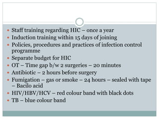  Staff training regarding HIC – once a year
 Induction training within 15 days of joining
 Policies, procedures and practices of infection control
programme
 Separate budget for HIC
 OT – Time gap b/w 2 surgeries – 20 minutes
 Antibiotic – 2 hours before surgery
 Fumigation – gas or smoke – 24 hours – sealed with tape
– Bacilo acid
 HIV/HBV/HCV – red colour band with black dots
 TB – blue colour band
 