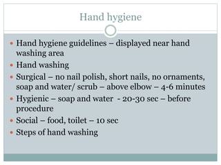 Hand hygiene
 Hand hygiene guidelines – displayed near hand
washing area
 Hand washing
 Surgical – no nail polish, short nails, no ornaments,
soap and water/ scrub – above elbow – 4-6 minutes
 Hygienic – soap and water - 20-30 sec – before
procedure
 Social – food, toilet – 10 sec
 Steps of hand washing
 