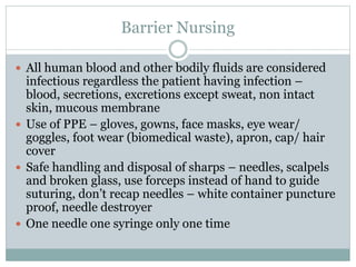 Barrier Nursing
 All human blood and other bodily fluids are considered
infectious regardless the patient having infection –
blood, secretions, excretions except sweat, non intact
skin, mucous membrane
 Use of PPE – gloves, gowns, face masks, eye wear/
goggles, foot wear (biomedical waste), apron, cap/ hair
cover
 Safe handling and disposal of sharps – needles, scalpels
and broken glass, use forceps instead of hand to guide
suturing, don’t recap needles – white container puncture
proof, needle destroyer
 One needle one syringe only one time
 