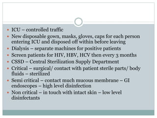  ICU – controlled traffic
 New disposable gown, masks, gloves, caps for each person
entering ICU and disposed off within before leaving
 Dialysis – separate machines for positive patients
 Screen patients for HIV, HBV, HCV then every 3 months
 CSSD – Central Sterilization Supply Department
 Critical – surgical/ contact with patient sterile parts/ body
fluids – sterilized
 Semi critical – contact much mucous membrane – GI
endoscopes – high level disinfection
 Non critical – in touch with intact skin – low level
disinfectants
 