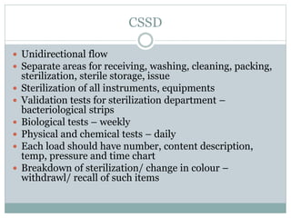 CSSD
 Unidirectional flow
 Separate areas for receiving, washing, cleaning, packing,
sterilization, sterile storage, issue
 Sterilization of all instruments, equipments
 Validation tests for sterilization department –
bacteriological strips
 Biological tests – weekly
 Physical and chemical tests – daily
 Each load should have number, content description,
temp, pressure and time chart
 Breakdown of sterilization/ change in colour –
withdrawl/ recall of such items
 