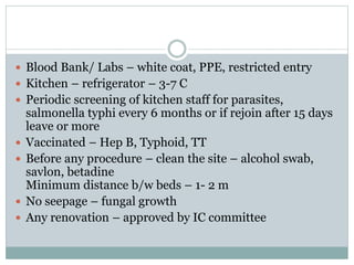  Blood Bank/ Labs – white coat, PPE, restricted entry
 Kitchen – refrigerator – 3-7 C
 Periodic screening of kitchen staff for parasites,
salmonella typhi every 6 months or if rejoin after 15 days
leave or more
 Vaccinated – Hep B, Typhoid, TT
 Before any procedure – clean the site – alcohol swab,
savlon, betadine
Minimum distance b/w beds – 1- 2 m
 No seepage – fungal growth
 Any renovation – approved by IC committee
 