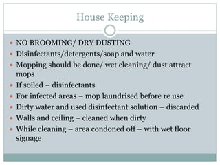House Keeping
 NO BROOMING/ DRY DUSTING
 Disinfectants/detergents/soap and water
 Mopping should be done/ wet cleaning/ dust attract
mops
 If soiled – disinfectants
 For infected areas – mop laundrised before re use
 Dirty water and used disinfectant solution – discarded
 Walls and ceiling – cleaned when dirty
 While cleaning – area condoned off – with wet floor
signage
 