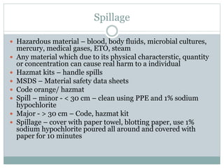 Spillage
 Hazardous material – blood, body fluids, microbial cultures,
mercury, medical gases, ETO, steam
 Any material which due to its physical characterstic, quantity
or concentration can cause real harm to a individual
 Hazmat kits – handle spills
 MSDS – Material safety data sheets
 Code orange/ hazmat
 Spill – minor - < 30 cm – clean using PPE and 1% sodium
hypochlorite
 Major - > 30 cm – Code, hazmat kit
 Spillage – cover with paper towel, blotting paper, use 1%
sodium hypochlorite poured all around and covered with
paper for 10 minutes
 