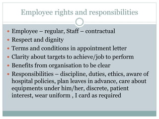 Employee rights and responsibilities
 Employee – regular, Staff – contractual
 Respect and dignity
 Terms and conditions in appointment letter
 Clarity about targets to achieve/job to perform
 Benefits from organisation to be clear
 Responsibilities – discipline, duties, ethics, aware of
hospital policies, plan leaves in advance, care about
equipments under him/her, discrete, patient
interest, wear uniform , I card as required
 