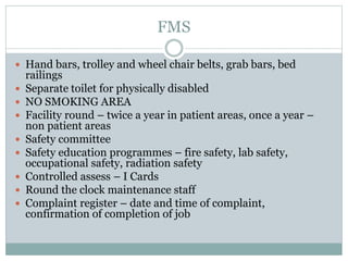 FMS
 Hand bars, trolley and wheel chair belts, grab bars, bed
railings
 Separate toilet for physically disabled
 NO SMOKING AREA
 Facility round – twice a year in patient areas, once a year –
non patient areas
 Safety committee
 Safety education programmes – fire safety, lab safety,
occupational safety, radiation safety
 Controlled assess – I Cards
 Round the clock maintenance staff
 Complaint register – date and time of complaint,
confirmation of completion of job
 