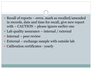  Recall of reports – error, mark as recalled/amended
in records, date and time for recall, give new report
with – CAUTION – please ignore earlier one
 Lab quality assurance – internal / external
 Internal – peer review
 External – exchange sample with outside lab
 Calibration certificates - yearly
 