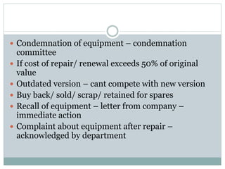  Condemnation of equipment – condemnation
committee
 If cost of repair/ renewal exceeds 50% of original
value
 Outdated version – cant compete with new version
 Buy back/ sold/ scrap/ retained for spares
 Recall of equipment – letter from company –
immediate action
 Complaint about equipment after repair –
acknowledged by department
 
