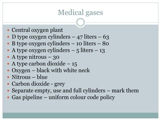 Medical gases
 Central oxygen plant
 D type oxygen cylinders – 47 liters – 63
 B type oxygen cylinders – 10 liters – 80
 A type oxygen cylinders – 5 liters – 13
 A type nitrous – 30
 A type carbon dioxide – 15
 Oxygen – black with white neck
 Nitrous – blue
 Carbon dioxide - grey
 Separate empty, use and full cylinders – mark them
 Gas pipeline – uniform colour code policy
 