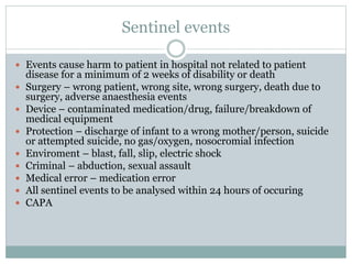 Sentinel events
 Events cause harm to patient in hospital not related to patient
disease for a minimum of 2 weeks of disability or death
 Surgery – wrong patient, wrong site, wrong surgery, death due to
surgery, adverse anaesthesia events
 Device – contaminated medication/drug, failure/breakdown of
medical equipment
 Protection – discharge of infant to a wrong mother/person, suicide
or attempted suicide, no gas/oxygen, nosocromial infection
 Enviroment – blast, fall, slip, electric shock
 Criminal – abduction, sexual assault
 Medical error – medication error
 All sentinel events to be analysed within 24 hours of occuring
 CAPA
 