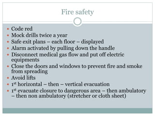 Fire safety
 Code red
 Mock drills twice a year
 Safe exit plans – each floor – displayed
 Alarm activated by pulling down the handle
 Disconnect medical gas flow and put off electric
equipments
 Close the doors and windows to prevent fire and smoke
from spreading
 Avoid lifts
 1st horizontal – then – vertical evacuation
 1st evacuate closure to dangerous area – then ambulatory
– then non ambulatory (stretcher or cloth sheet)
 