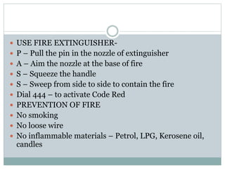  USE FIRE EXTINGUISHER-
 P – Pull the pin in the nozzle of extinguisher
 A – Aim the nozzle at the base of fire
 S – Squeeze the handle
 S – Sweep from side to side to contain the fire
 Dial 444 – to activate Code Red
 PREVENTION OF FIRE
 No smoking
 No loose wire
 No inflammable materials – Petrol, LPG, Kerosene oil,
candles
 