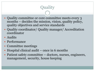 Quality
 Quality committee or core committee meets every 3
months – decides the mission, vision, quality policy,
quality objectives and service standards
 Quality coordinator/ Quality manager/ Accreditation
coordinator
 Audits
 Performance
 Committee meetings
 Hospital clinical audit – once in 6 months
 Patient safety committee – doctors, nurses, engineers,
management, security, house keeping
 