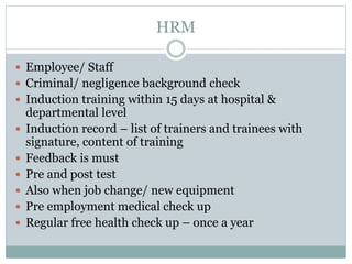 HRM
 Employee/ Staff
 Criminal/ negligence background check
 Induction training within 15 days at hospital &
departmental level
 Induction record – list of trainers and trainees with
signature, content of training
 Feedback is must
 Pre and post test
 Also when job change/ new equipment
 Pre employment medical check up
 Regular free health check up – once a year
 