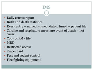 IMS
 Daily census report
 Birth and death statistics
 Every entry – named, signed, dated, timed – patient file
 Cardiac and respiratory arrest are event of death – not
cause
 Copy of PM - file
 MRD
 Restricted access
 Tracer card
 Pest and rodent control
 Fire fighting equipment
 