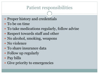 Patient responsibilities
 Proper history and credentials
 To be on time
 To take medications regularly, follow advise
 Respect towards staff and other
 No alcohol, smoking, weapons
 No violence
 To share insurance data
 Follow up regularly
 Pay bills
 Give priority to emergencies
 