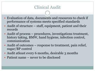Clinical Audit
 Evaluation of data, documents and resources to check if
performance of systems meets specified standards
 Audit of structure – staff, equipment, patient and their
records
 Audit of process – procedures, investigations treatment,
history taking, BMW, hand hygiene, infection control,
communication
 Audit of outcomes – response to treatment, pain relief,
sugar/BP control
 Audit atleast every 6 months, desirable 3 months
 Patient name – never to be disclosed
 