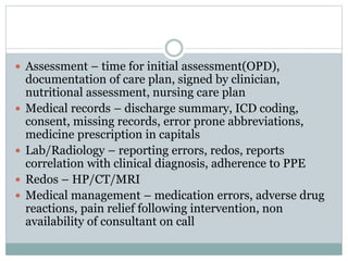  Assessment – time for initial assessment(OPD),
documentation of care plan, signed by clinician,
nutritional assessment, nursing care plan
 Medical records – discharge summary, ICD coding,
consent, missing records, error prone abbreviations,
medicine prescription in capitals
 Lab/Radiology – reporting errors, redos, reports
correlation with clinical diagnosis, adherence to PPE
 Redos – HP/CT/MRI
 Medical management – medication errors, adverse drug
reactions, pain relief following intervention, non
availability of consultant on call
 