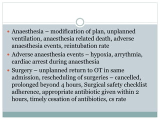  Anaesthesia – modification of plan, unplanned
ventilation, anaesthesia related death, adverse
anaesthesia events, reintubation rate
 Adverse anaesthesia events – hypoxia, arrythmia,
cardiac arrest during anaesthesia
 Surgery – unplanned return to OT in same
admission, rescheduling of surgeries – cancelled,
prolonged beyond 4 hours, Surgical safety checklist
adherence, appropriate antibiotic given within 2
hours, timely cesation of antibiotics, cs rate
 