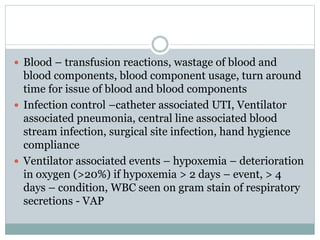 Blood – transfusion reactions, wastage of blood and
blood components, blood component usage, turn around
time for issue of blood and blood components
 Infection control –catheter associated UTI, Ventilator
associated pneumonia, central line associated blood
stream infection, surgical site infection, hand hygience
compliance
 Ventilator associated events – hypoxemia – deterioration
in oxygen (>20%) if hypoxemia > 2 days – event, > 4
days – condition, WBC seen on gram stain of respiratory
secretions - VAP
 