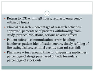  Return to ICU within 48 hours, return to emergency
within 72 hours
 Clinical research – percentage of research activities
approved, percentage of patients withdrawing from
study, protocol violations, serious adverse effects
 Patient safety – communication errors icluding
handover, patient identification errors, timely refilling of
fire extinguishers, sentinel events, near misses, falls
 Pharmacy – turn around time for dispensing medicines,
percentage of drugs purchased outside formulary,
percentage of stock outs
 