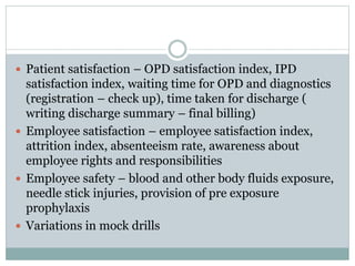  Patient satisfaction – OPD satisfaction index, IPD
satisfaction index, waiting time for OPD and diagnostics
(registration – check up), time taken for discharge (
writing discharge summary – final billing)
 Employee satisfaction – employee satisfaction index,
attrition index, absenteeism rate, awareness about
employee rights and responsibilities
 Employee safety – blood and other body fluids exposure,
needle stick injuries, provision of pre exposure
prophylaxis
 Variations in mock drills
 