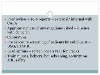  Peer review – 10% reports – external/ internal with
CAPA
 Appropriateness of investigations asked – discuss
with clinician
 Calibration
 Pre exposure screening of patients by radiologist –
USG/CT/MRI
 Lead aprons – screen once a year for cracks
 Train nurses, helpers, housekeeping, security on
MRI safety
 
