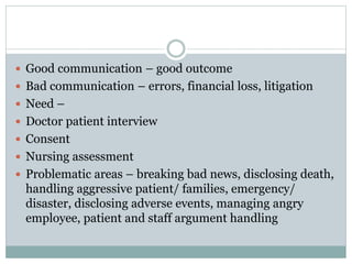  Good communication – good outcome
 Bad communication – errors, financial loss, litigation
 Need –
 Doctor patient interview
 Consent
 Nursing assessment
 Problematic areas – breaking bad news, disclosing death,
handling aggressive patient/ families, emergency/
disaster, disclosing adverse events, managing angry
employee, patient and staff argument handling
 