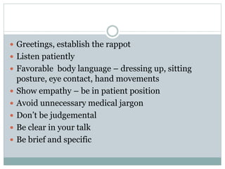  Greetings, establish the rappot
 Listen patiently
 Favorable body language – dressing up, sitting
posture, eye contact, hand movements
 Show empathy – be in patient position
 Avoid unnecessary medical jargon
 Don’t be judgemental
 Be clear in your talk
 Be brief and specific
 