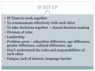 IP SET UP
 IP Team to work together
 To communicate effectively with each other
 To take decisions together – shared decision making
 Division of roles
 Leadership
 Problem areas – education difference, age difference,
gender difference, cultural difference, ego
 Don’t understand the roles and responsibilities of
each other
 Fatigue, lack of interest, language barrier
 