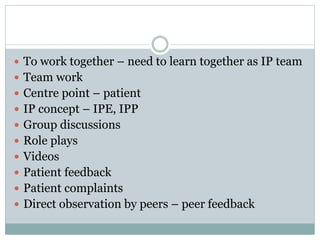  To work together – need to learn together as IP team
 Team work
 Centre point – patient
 IP concept – IPE, IPP
 Group discussions
 Role plays
 Videos
 Patient feedback
 Patient complaints
 Direct observation by peers – peer feedback
 