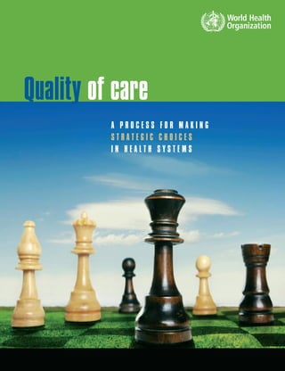 Quality of care
A P R O C E S S F O R M A K I N G
S T R A T E G I C C H O I C E S
I N H E A L T H S Y S T E M S
ISBN 92 4 156324 9
This guide provides decision-makers and managers at country
level with a systematic process which will allow them to design
and implement effective interventions to promote quality in
health systems. It focuses particular attention on people who
have a strategic responsibility for quality so that they can cre-
ate an enabling environment for all the quality improvement
initiatives being undertaken at the medical care level and rein-
force their chances of success and sustainability. It has been
designed to assist self-assessment and serve as a discussion
guide so that decision-makers and interested parties in the
quality arena can work together on ﬁnding answers for their
own setting.
 