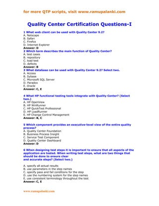 for more QTP scripts, visit www.ramupalanki.com


   Quality Center Certification Questions-I
1 What web client can be used with Quality Center 9.2?
A. Netscape
B. Safari
C. Firefox
D. Internet Explorer
Answer: D
2 Which term describes the main function of Quality Center?
A. test cases
B. repository
C. load test
D. defects
Answer: B
3 What database can be used with Quality Center 9.2? Select two.
A. Access
B. Sybase
C. Microsoft SQL Server
D. Paradox
E. Oracle
Answer: C, E

4 What HP functional testing tools integrate with Quality Center? (Select
two.)
A. HP OpenView
B. HP WinRunner
C. HP QuickTest Professional
D. HP LoadRunner
E. HP Change Control Management
Answer: B, C

5 Which component provides an executive-level view of the entire quality
process?
A. Quality Center Foundation
B. Business Process Insight
C. Service Test Component
D. Quality Center Dashboard
Answer: D

6 When designing test steps it is important to ensure that all aspects of the
application are tested. When writing test steps, what are two things that
should be done to ensure clear
and accurate steps? (Select two.)

A. specify all actual results
B. use parameters in the step names
C. specify pass and fail conditions for the step
D. use the numbering system for the step names
E. use consistent terminology throughout the test
Answer: C, E


www.ramupalanki.com
 