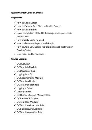 Quality Center Course Content
Objectives
 How to Log a Defect
 How to Execute Test Plans in Quality Center
 How to Link Entities
 Upon completion of the QC Training course, you should
understand:
 How Quality Center is used
 How to Generate Reports and Graphs
 How to Add/Edit/Delete Requirements and Test Plans in
Quality Center
 User Roles and Permissions
Course Lessons
 QC Overview
 QC Test Lab Module
 QC Developer Role
 Logging into QC
 QC Requirements Module
 QC Test Lead Role
 QC Test Manager Role
 Logging a Defect
 Linking Entites
 QC Quiltiles Project Manager Role
 QC Reports & Graphs
 QC Test Plan Module
 QC Test Case Executor Role
 QC Business Analyst Role
 QC Test Case Author Role
 