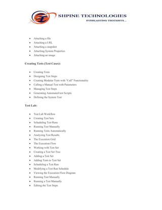  Attaching a file 
 Attaching a URL 
 Attaching a snapshot 
 Attaching System Properties 
 Attaching an image 
Creating Tests (Test Cases): 
 Creating Tests 
 Designing Test Steps 
 Creating Modular Tests with “Call” Functionality 
 Calling a Manual Test with Parameters 
 Managing Test Steps 
 Generating Automated test Scripts 
 Defining the System Test 
Test Lab: 
 Test Lab Workflow 
 Creating Test Sets 
 Scheduling Test Runs 
 Running Test Manually 
 Running Tests Automatically 
 Analyzing Test Results 
 The Execution Grid 
 The Execution Flow 
 Working with Test Set 
 Creating a Test Set Tree 
 Adding a Test Set 
 Adding Tests to Test Set 
 Scheduling a Test Run 
 Modifying a Test Run Schedule 
 Viewing the Execution Flow Diagram 
 Running Test Manually 
 Running a Test Manually 
 Editing the Test Steps 
 