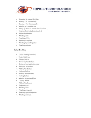  Resuming the Manual Test Run 
 Running Test Automatically 
 Running a Test Automatically 
 Viewing the Execution Log 
 Setting up Hosts for Remote Test Execution 
 Ordering Tests in the Execution Grid 
 Adding Attachments 
 Attaching a file 
 Attaching a URL 
 Attaching a snapshot 
 Attaching System Properties 
 Attaching an image 
Defect Tracking: 
 Defect Tracking Workflow 
 Defect Life Cycle 
 Adding Defects 
 Reviewing New Defects 
 Testing a New Application build 
 Analyzing Defect Data 
 Adding New Defects 
 Updating Defects 
 Viewing Defect History 
 Mailing Defects 
 Viewing an associated Test 
 Deleting Defects 
 Adding Attachments 
 Attaching a file 
 Attaching a URL 
 Attaching a snapshot 
 Attaching System Properties 
 Attaching an image 
 