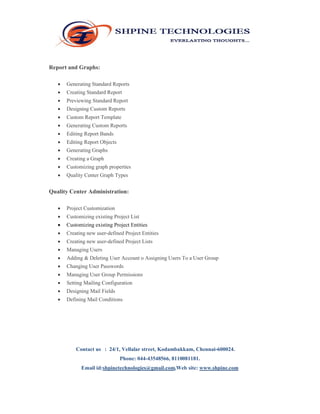Report and Graphs: 
 Generating Standard Reports 
 Creating Standard Report 
 Previewing Standard Report 
 Designing Custom Reports 
 Custom Report Template 
 Generating Custom Reports 
 Editing Report Bands 
 Editing Report Objects 
 Generating Graphs 
 Creating a Graph 
 Customizing graph properties 
 Quality Center Graph Types 
Quality Center Administration: 
 Project Customization 
 Customizing existing Project List 
 Customizing existing Project Entities 
 Creating new user‐defined Project Entities 
 Creating new user‐defined Project Lists 
 Managing Users 
 Adding & Deleting User Account o Assigning Users To a User Group 
 Changing User Passwords 
 Managing User Group Permissions 
 Setting Mailing Configuration 
 Designing Mail Fields 
 Defining Mail Conditions 
Contact us : 24/1, Vellalar street, Kodambakkam, Chennai-600024. 
Phone: 044-43548566, 8110081181. 
Email id:shpinetechnologies@gmail.com,Web site: www.shpine.com 
