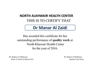 NORTH ALKHWAIR HEALTH CENTER
THIS IS TO CERTIFY THAT
Has awarded this certificate for her
outstanding performance of quality work at
North Khuwair Health Center
for the year of 2016.
Dr. Badriya Al Mahrooqi Dr. Rahma Al Hadhrami
Head of North Al Khwair H/C Quality Focal Point
Dr Manar Al Zaidi
 