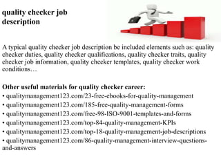 quality checker job 
description 
A typical quality checker job description be included elements such as: quality 
checker duties, quality checker qualifications, quality checker traits, quality 
checker job information, quality checker templates, quality checker work 
conditions… 
Other useful materials for quality checker career: 
• qualitymanagement123.com/23-free-ebooks-for-quality-management 
• qualitymanagement123.com/185-free-quality-management-forms 
• qualitymanagement123.com/free-98-ISO-9001-templates-and-forms 
• qualitymanagement123.com/top-84-quality-management-KPIs 
• qualitymanagement123.com/top-18-quality-management-job-descriptions 
• qualitymanagement123.com/86-quality-management-interview-questions-and- 
answers 
 