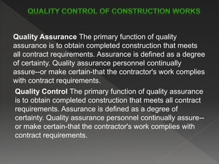 Quality Assurance The primary function of quality
assurance is to obtain completed construction that meets
all contract requirements. Assurance is defined as a degree
of certainty. Quality assurance personnel continually
assure--or make certain-that the contractor's work complies
with contract requirements.
Quality Control The primary function of quality assurance
is to obtain completed construction that meets all contract
requirements. Assurance is defined as a degree of
certainty. Quality assurance personnel continually assure--
or make certain-that the contractor's work complies with
contract requirements.
 