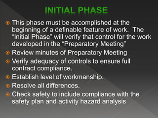  This phase must be accomplished at the
beginning of a definable feature of work. The
“Initial Phase” will verify that control for the work
developed in the “Preparatory Meeting”
 Review minutes of Preparatory Meeting
 Verify adequacy of controls to ensure full
contract compliance.
 Establish level of workmanship.
 Resolve all differences.
 Check safety to include compliance with the
safety plan and activity hazard analysis
 